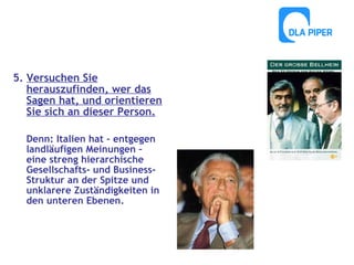 5. Versuchen Sie
herauszufinden, wer das
Sagen hat, und orientieren
Sie sich an dieser Person.
Denn: Italien hat – entgegen
landläufigen Meinungen –
eine streng hierarchische
Gesellschafts- und BusinessStruktur an der Spitze und
unklarere Zuständigkeiten in
den unteren Ebenen.

 