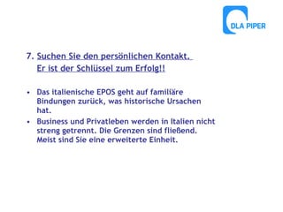 7. Suchen Sie den persönlichen Kontakt.
Er ist der Schlüssel zum Erfolg!!
• Das italienische EPOS geht auf familiäre
Bindungen zurück, was historische Ursachen
hat.
• Business und Privatleben werden in Italien nicht
streng getrennt. Die Grenzen sind fließend.
Meist sind Sie eine erweiterte Einheit.

 