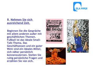 8. Nehmen Sie sich
ausreichend Zeit.
Beginnen Sie die Gespräche
mit allem anderen außer mit
geschäftlichen Themen.
Fußball ist das ideale SmallTalk-Thema. Das
Geschäftsessen und ein guter
Wein sind ein ideales Mittel,
sich näher persönlich
kennenzulernen. Stellen Sie
ruhig persönliche Fragen und
erzählen Sie von sich.

 