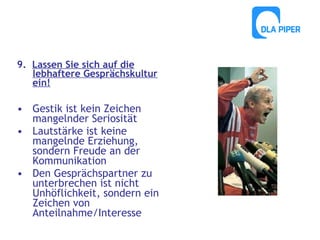 9. Lassen Sie sich auf die
lebhaftere Gesprächskultur
ein!

• Gestik ist kein Zeichen
mangelnder Seriosität
• Lautstärke ist keine
mangelnde Erziehung,
sondern Freude an der
Kommunikation
• Den Gesprächspartner zu
unterbrechen ist nicht
Unhöflichkeit, sondern ein
Zeichen von
Anteilnahme/Interesse

 