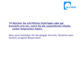 10.Reichen Sie schriftliche Unterlagen oder gar
Entwürfe erst ein, wenn Sie die wesentlichen Inhalte
vorher besprochen haben.
Denn sonst bestätigen Sie das gängige Vorurteil, Deutsche seien
fachlich arrogante Besserwisser.

 