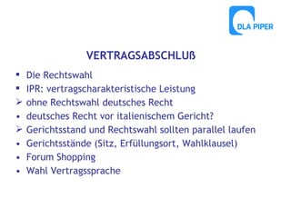 VERTRAGSABSCHLUß



•

•
•
•

Die Rechtswahl
IPR: vertragscharakteristische Leistung
ohne Rechtswahl deutsches Recht
deutsches Recht vor italienischem Gericht?
Gerichtsstand und Rechtswahl sollten parallel laufen
Gerichtsstände (Sitz, Erfüllungsort, Wahlklausel)
Forum Shopping
Wahl Vertragssprache

 