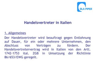 Handelsvertreter in Italien
1. Allgemeines
Der Handelsvertreter wird beauftragt gegen Entlohnung
auf Dauer, für ein oder mehrere Unternehmen, den
Abschluss
von
Verträgen
zu
fördern.
Der
Handelsvertretervertrag wird in Italien von den Artt.
1742-1753 ital. ZGB in Umsetzung der Richtlinie
86/653/EWG geregelt.

 
