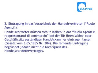 2. Eintragung in das Verzeichnis der Handelsvertreter (“Ruolo
Agenti“)
Handelsvertreter müssen sich in Italien in das “Ruolo agenti e
rappresentanti di commercio” bei der für ihren Wohn- oder
Geschäftssitz zuständigen Handelskammer eintragen lassen
(Gesetz vom 3.05.1985 Nr. 204). Die fehlende Eintragung
begründet jedoch nicht die Nichtigkeit des
Handelsvertretervertrages.

 