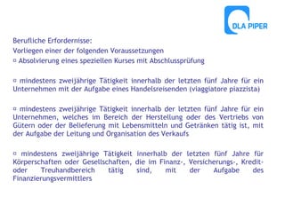 Berufliche Erfordernisse:
Vorliegen einer der folgenden Voraussetzungen
 Absolvierung eines speziellen Kurses mit Abschlussprüfung
 mindestens zweijährige Tätigkeit innerhalb der letzten fünf Jahre für ein
Unternehmen mit der Aufgabe eines Handelsreisenden (viaggiatore piazzista)
 mindestens zweijährige Tätigkeit innerhalb der letzten fünf Jahre für ein
Unternehmen, welches im Bereich der Herstellung oder des Vertriebs von
Gütern oder der Belieferung mit Lebensmitteln und Getränken tätig ist, mit
der Aufgabe der Leitung und Organisation des Verkaufs
 mindestens zweijährige Tätigkeit innerhalb der letzten fünf Jahre für
Körperschaften oder Gesellschaften, die im Finanz-, Versicherungs-, Kreditoder
Treuhandbereich
tätig
sind,
mit
der
Aufgabe
des
Finanzierungsvermittlers

 