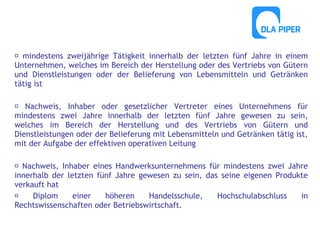  mindestens zweijährige Tätigkeit innerhalb der letzten fünf Jahre in einem
Unternehmen, welches im Bereich der Herstellung oder des Vertriebs von Gütern
und Dienstleistungen oder der Belieferung von Lebensmitteln und Getränken
tätig ist
 Nachweis, Inhaber oder gesetzlicher Vertreter eines Unternehmens für
mindestens zwei Jahre innerhalb der letzten fünf Jahre gewesen zu sein,
welches im Bereich der Herstellung und des Vertriebs von Gütern und
Dienstleistungen oder der Belieferung mit Lebensmitteln und Getränken tätig ist,
mit der Aufgabe der effektiven operativen Leitung
 Nachweis, Inhaber eines Handwerksunternehmens für mindestens zwei Jahre
innerhalb der letzten fünf Jahre gewesen zu sein, das seine eigenen Produkte
verkauft hat

Diplom
einer
höheren
Handelsschule,
Hochschulabschluss
in
Rechtswissenschaften oder Betriebswirtschaft.

 