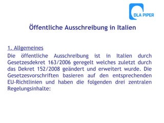 Öffentliche Ausschreibung in Italien
1. Allgemeines
Die öffentliche Ausschreibung ist in Italien durch
Gesetzesdekret 163/2006 geregelt welches zuletzt durch
das Dekret 152/2008 geändert und erweitert wurde. Die
Gesetzesvorschriften basieren auf den entsprechenden
EU-Richtlinien und haben die folgenden drei zentralen
Regelungsinhalte:

 