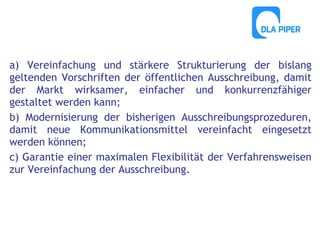 a) Vereinfachung und stärkere Strukturierung der bislang
geltenden Vorschriften der öffentlichen Ausschreibung, damit
der Markt wirksamer, einfacher und konkurrenzfähiger
gestaltet werden kann;
b) Modernisierung der bisherigen Ausschreibungsprozeduren,
damit neue Kommunikationsmittel vereinfacht eingesetzt
werden können;
c) Garantie einer maximalen Flexibilität der Verfahrensweisen
zur Vereinfachung der Ausschreibung.

 