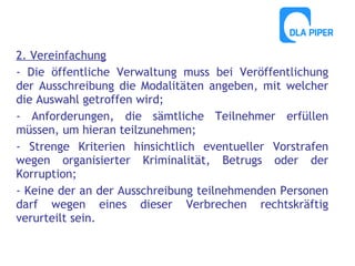 2. Vereinfachung
- Die öffentliche Verwaltung muss bei Veröffentlichung
der Ausschreibung die Modalitäten angeben, mit welcher
die Auswahl getroffen wird;
- Anforderungen, die sämtliche Teilnehmer erfüllen
müssen, um hieran teilzunehmen;
- Strenge Kriterien hinsichtlich eventueller Vorstrafen
wegen organisierter Kriminalität, Betrugs oder der
Korruption;
- Keine der an der Ausschreibung teilnehmenden Personen
darf wegen eines dieser Verbrechen rechtskräftig
verurteilt sein.

 