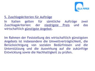 5. Zuschlagskriterien für Aufträge
In Italien gelten für sämtliche Aufträge zwei
Zuschlagskriterien: der niedrigste Preis und das
wirtschaftlich günstigste Angebot.
Im Rahmen der Feststellung des wirtschaftlich günstigsten
Angebots ist insbesondere die Umweltverträglichkeit, die
Berücksichtigung von sozialen Bedürfnissen und die
Unterstützung und die Auswirkung auf die zukünftige
Entwicklung sowie die Nachhaltigkeit zu prüfen.

 