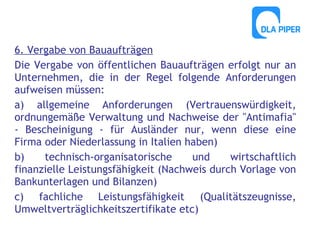 6. Vergabe von Bauaufträgen
Die Vergabe von öffentlichen Bauaufträgen erfolgt nur an
Unternehmen, die in der Regel folgende Anforderungen
aufweisen müssen:
a) allgemeine Anforderungen (Vertrauenswürdigkeit,
ordnungemäße Verwaltung und Nachweise der "Antimafia"
- Bescheinigung - für Ausländer nur, wenn diese eine
Firma oder Niederlassung in Italien haben)
b)
technisch-organisatorische
und
wirtschaftlich
finanzielle Leistungsfähigkeit (Nachweis durch Vorlage von
Bankunterlagen und Bilanzen)
c) fachliche Leistungsfähigkeit (Qualitätszeugnisse,
Umweltverträglichkeitszertifikate etc)

 