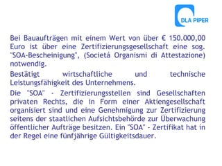 Bei Bauaufträgen mit einem Wert von über € 150.000,00
Euro ist über eine Zertifizierungsgesellschaft eine sog.
"SOA-Bescheinigung", (Societá Organismi di Attestazione)
notwendig.
Bestätigt
wirtschaftliche
und
technische
Leistungsfähigkeit des Unternehmens.
Die "SOA" - Zertifizierungsstellen sind Gesellschaften
privaten Rechts, die in Form einer Aktiengesellschaft
organisiert sind und eine Genehmigung zur Zertifizierung
seitens der staatlichen Aufsichtsbehörde zur Überwachung
öffentlicher Aufträge besitzen. Ein "SOA" - Zertifikat hat in
der Regel eine fünfjährige Gültigkeitsdauer.

 