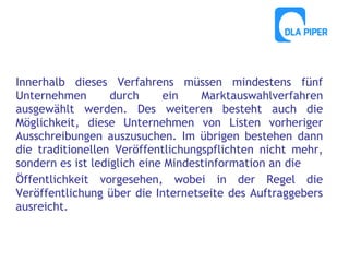 Innerhalb dieses Verfahrens müssen mindestens fünf
Unternehmen
durch
ein
Marktauswahlverfahren
ausgewählt werden. Des weiteren besteht auch die
Möglichkeit, diese Unternehmen von Listen vorheriger
Ausschreibungen auszusuchen. Im übrigen bestehen dann
die traditionellen Veröffentlichungspflichten nicht mehr,
sondern es ist lediglich eine Mindestinformation an die
Öffentlichkeit vorgesehen, wobei in der Regel die
Veröffentlichung über die Internetseite des Auftraggebers
ausreicht.

 