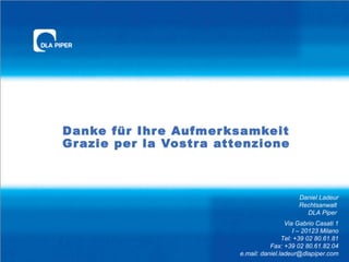 Danke für Ihr e Aufmer ksamkeit
Gr azie per la Vostr a attenzione

Daniel Ladeur
Rechtsanwalt
DLA Piper
Via Gabrio Casati 1
I – 20123 Milano
Tel: +39 02 80.61.81
Fax: +39 02 80.61.82.04
e.mail: daniel.ladeur@dlapiper.com

 