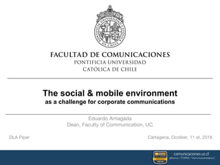 The social & mobile environment
as a challenge for corporate communications
Eduardo Arriagada
Dean, Faculty of Communication, UC
DLA Piper Cartagena, Ocoiber, 11 st, 2018
 