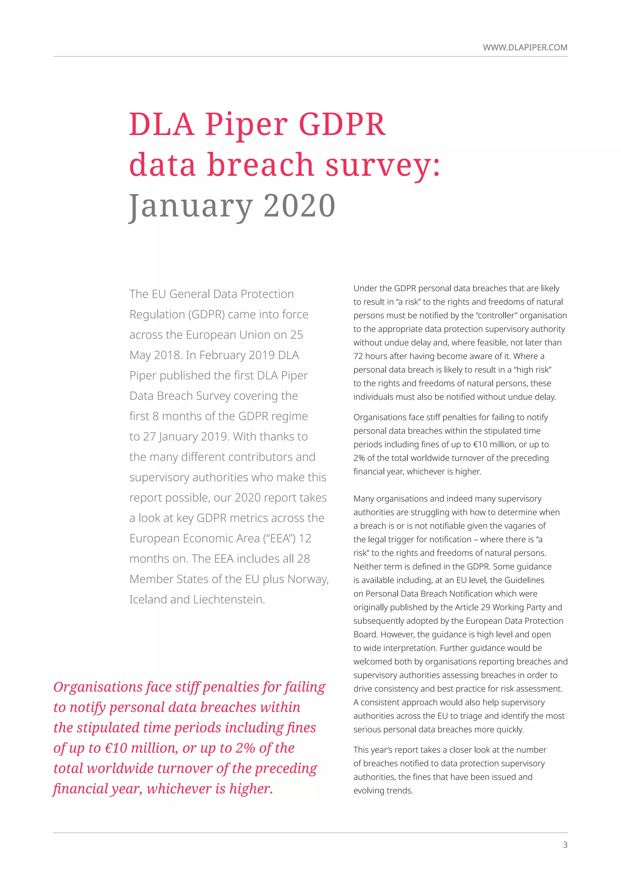 3
WWW.DLAPIPER.COM
3
WWW.DLAPIPER.COM
Under the GDPR personal data breaches that are likely
to result in “a risk” to the rights and freedoms of natural
persons must be notified by the “controller” organisation
to the appropriate data protection supervisory authority
without undue delay and, where feasible, not later than
72 hours after having become aware of it. Where a
personal data breach is likely to result in a “high risk”
to the rights and freedoms of natural persons, these
individuals must also be notified without undue delay.
Organisations face stiff penalties for failing to notify
personal data breaches within the stipulated time
periods including fines of up to €10 million, or up to
2% of the total worldwide turnover of the preceding
financial year, whichever is higher.
Many organisations and indeed many supervisory
authorities are struggling with how to determine when
a breach is or is not notifiable given the vagaries of
the legal trigger for notification – where there is “a
risk” to the rights and freedoms of natural persons.
Neither term is defined in the GDPR. Some guidance
is available including, at an EU level, the Guidelines
on Personal Data Breach Notification which were
originally published by the Article 29 Working Party and
subsequently adopted by the European Data Protection
Board. However, the guidance is high level and open
to wide interpretation. Further guidance would be
welcomed both by organisations reporting breaches and
supervisory authorities assessing breaches in order to
drive consistency and best practice for risk assessment.
A consistent approach would also help supervisory
authorities across the EU to triage and identify the most
serious personal data breaches more quickly.
This year’s report takes a closer look at the number
of breaches notified to data protection supervisory
authorities, the fines that have been issued and
evolving trends.
The EU General Data Protection
Regulation (GDPR) came into force
across the European Union on 25
May 2018. In February 2019 DLA
Piper published the first DLA Piper
Data Breach Survey covering the
first 8 months of the GDPR regime
to 27 January 2019. With thanks to
the many different contributors and
supervisory authorities who make this
report possible, our 2020 report takes
a look at key GDPR metrics across the
European Economic Area (“EEA”) 12
months on. The EEA includes all 28
Member States of the EU plus Norway,
Iceland and Liechtenstein.
DLA Piper GDPR
data breach survey:
January 2020
Organisations face stiff penalties for failing
to notify personal data breaches within
the stipulated time periods including fines
of up to €10 million, or up to 2% of the
total worldwide turnover of the preceding
financial year, whichever is higher.
 