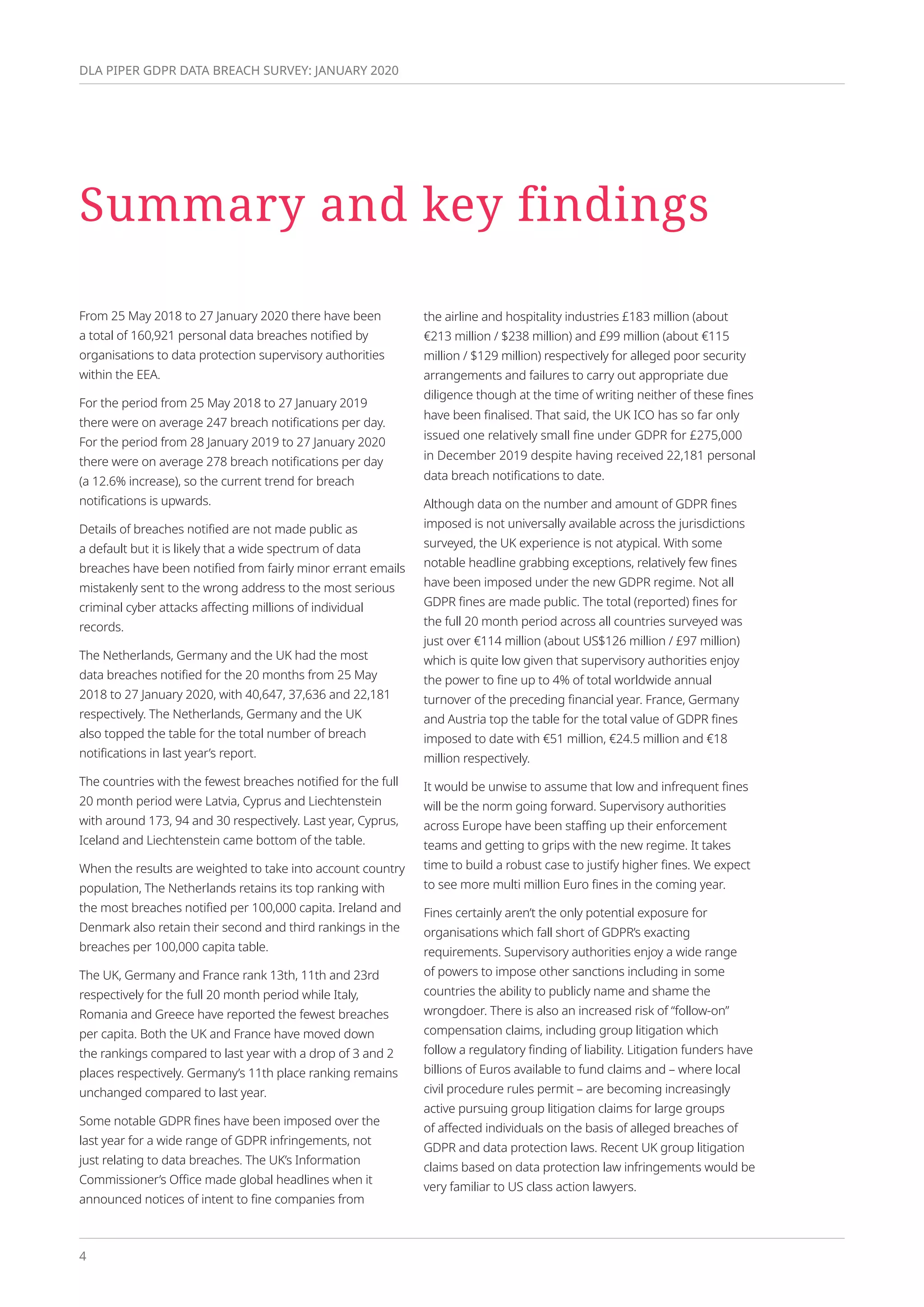 4
DLA PIPER GDPR DATA BREACH SURVEY: JANUARY 2020
Summary and key findings
From 25 May 2018 to 27 January 2020 there have been
a total of 160,921 personal data breaches notified by
organisations to data protection supervisory authorities
within the EEA.
For the period from 25 May 2018 to 27 January 2019
there were on average 247 breach notifications per day.
For the period from 28 January 2019 to 27 January 2020
there were on average 278 breach notifications per day
(a 12.6% increase), so the current trend for breach
notifications is upwards.
Details of breaches notified are not made public as
a default but it is likely that a wide spectrum of data
breaches have been notified from fairly minor errant emails
mistakenly sent to the wrong address to the most serious
criminal cyber attacks affecting millions of individual
records.
The Netherlands, Germany and the UK had the most
data breaches notified for the 20 months from 25 May
2018 to 27 January 2020, with 40,647, 37,636 and 22,181
respectively. The Netherlands, Germany and the UK
also topped the table for the total number of breach
notifications in last year’s report.
The countries with the fewest breaches notified for the full
20 month period were Latvia, Cyprus and Liechtenstein
with around 173, 94 and 30 respectively. Last year, Cyprus,
Iceland and Liechtenstein came bottom of the table.
When the results are weighted to take into account country
population, The Netherlands retains its top ranking with
the most breaches notified per 100,000 capita. Ireland and
Denmark also retain their second and third rankings in the
breaches per 100,000 capita table.
The UK, Germany and France rank 13th, 11th and 23rd
respectively for the full 20 month period while Italy,
Romania and Greece have reported the fewest breaches
per capita. Both the UK and France have moved down
the rankings compared to last year with a drop of 3 and 2
places respectively. Germany’s 11th place ranking remains
unchanged compared to last year.
Some notable GDPR fines have been imposed over the
last year for a wide range of GDPR infringements, not
just relating to data breaches. The UK’s Information
Commissioner’s Office made global headlines when it
announced notices of intent to fine companies from
the airline and hospitality industries £183 million (about
€213 million / $238 million) and £99 million (about €115
million / $129 million) respectively for alleged poor security
arrangements and failures to carry out appropriate due
diligence though at the time of writing neither of these fines
have been finalised. That said, the UK ICO has so far only
issued one relatively small fine under GDPR for £275,000
in December 2019 despite having received 22,181 personal
data breach notifications to date.
Although data on the number and amount of GDPR fines
imposed is not universally available across the jurisdictions
surveyed, the UK experience is not atypical. With some
notable headline grabbing exceptions, relatively few fines
have been imposed under the new GDPR regime. Not all
GDPR fines are made public. The total (reported) fines for
the full 20 month period across all countries surveyed was
just over €114 million (about US$126 million / £97 million)
which is quite low given that supervisory authorities enjoy
the power to fine up to 4% of total worldwide annual
turnover of the preceding financial year. France, Germany
and Austria top the table for the total value of GDPR fines
imposed to date with €51 million, €24.5 million and €18
million respectively.
It would be unwise to assume that low and infrequent fines
will be the norm going forward. Supervisory authorities
across Europe have been staffing up their enforcement
teams and getting to grips with the new regime. It takes
time to build a robust case to justify higher fines. We expect
to see more multi million Euro fines in the coming year.
Fines certainly aren’t the only potential exposure for
organisations which fall short of GDPR’s exacting
requirements. Supervisory authorities enjoy a wide range
of powers to impose other sanctions including in some
countries the ability to publicly name and shame the
wrongdoer. There is also an increased risk of “follow-on”
compensation claims, including group litigation which
follow a regulatory finding of liability. Litigation funders have
billions of Euros available to fund claims and – where local
civil procedure rules permit – are becoming increasingly
active pursuing group litigation claims for large groups
of affected individuals on the basis of alleged breaches of
GDPR and data protection laws. Recent UK group litigation
claims based on data protection law infringements would be
very familiar to US class action lawyers.
 