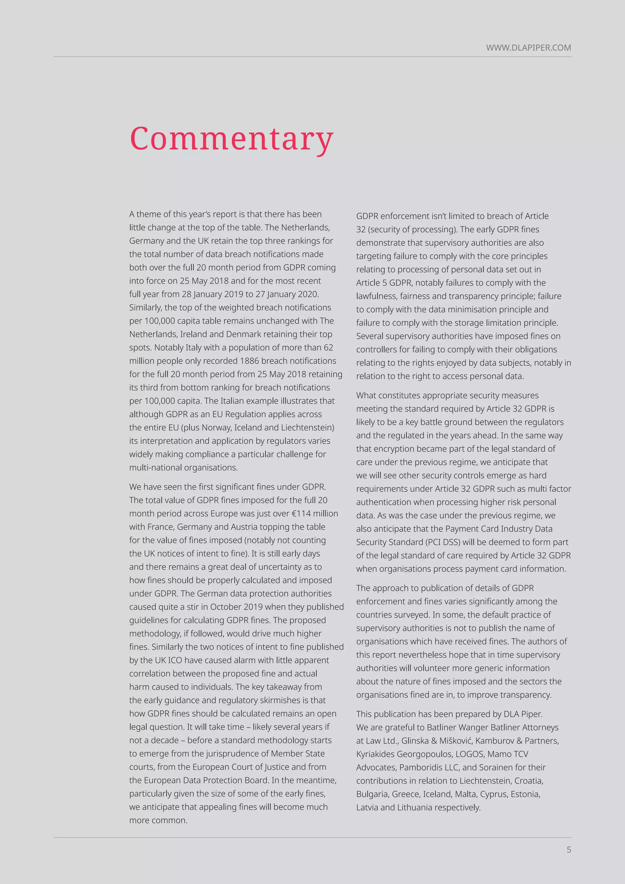 5
WWW.DLAPIPER.COM
Commentary
A theme of this year’s report is that there has been
little change at the top of the table. The Netherlands,
Germany and the UK retain the top three rankings for
the total number of data breach notifications made
both over the full 20 month period from GDPR coming
into force on 25 May 2018 and for the most recent
full year from 28 January 2019 to 27 January 2020.
Similarly, the top of the weighted breach notifications
per 100,000 capita table remains unchanged with The
Netherlands, Ireland and Denmark retaining their top
spots. Notably Italy with a population of more than 62
million people only recorded 1886 breach notifications
for the full 20 month period from 25 May 2018 retaining
its third from bottom ranking for breach notifications
per 100,000 capita. The Italian example illustrates that
although GDPR as an EU Regulation applies across
the entire EU (plus Norway, Iceland and Liechtenstein)
its interpretation and application by regulators varies
widely making compliance a particular challenge for
multi-national organisations.
We have seen the first significant fines under GDPR.
The total value of GDPR fines imposed for the full 20
month period across Europe was just over €114 million
with France, Germany and Austria topping the table
for the value of fines imposed (notably not counting
the UK notices of intent to fine). It is still early days
and there remains a great deal of uncertainty as to
how fines should be properly calculated and imposed
under GDPR. The German data protection authorities
caused quite a stir in October 2019 when they published
guidelines for calculating GDPR fines. The proposed
methodology, if followed, would drive much higher
fines. Similarly the two notices of intent to fine published
by the UK ICO have caused alarm with little apparent
correlation between the proposed fine and actual
harm caused to individuals. The key takeaway from
the early guidance and regulatory skirmishes is that
how GDPR fines should be calculated remains an open
legal question. It will take time – likely several years if
not a decade – before a standard methodology starts
to emerge from the jurisprudence of Member State
courts, from the European Court of Justice and from
the European Data Protection Board. In the meantime,
particularly given the size of some of the early fines,
we anticipate that appealing fines will become much
more common.
GDPR enforcement isn’t limited to breach of Article
32 (security of processing). The early GDPR fines
demonstrate that supervisory authorities are also
targeting failure to comply with the core principles
relating to processing of personal data set out in
Article 5 GDPR, notably failures to comply with the
lawfulness, fairness and transparency principle; failure
to comply with the data minimisation principle and
failure to comply with the storage limitation principle.
Several supervisory authorities have imposed fines on
controllers for failing to comply with their obligations
relating to the rights enjoyed by data subjects, notably in
relation to the right to access personal data.
What constitutes appropriate security measures
meeting the standard required by Article 32 GDPR is
likely to be a key battle ground between the regulators
and the regulated in the years ahead. In the same way
that encryption became part of the legal standard of
care under the previous regime, we anticipate that
we will see other security controls emerge as hard
requirements under Article 32 GDPR such as multi factor
authentication when processing higher risk personal
data. As was the case under the previous regime, we
also anticipate that the Payment Card Industry Data
Security Standard (PCI DSS) will be deemed to form part
of the legal standard of care required by Article 32 GDPR
when organisations process payment card information.
The approach to publication of details of GDPR
enforcement and fines varies significantly among the
countries surveyed. In some, the default practice of
supervisory authorities is not to publish the name of
organisations which have received fines. The authors of
this report nevertheless hope that in time supervisory
authorities will volunteer more generic information
about the nature of fines imposed and the sectors the
organisations fined are in, to improve transparency.
This publication has been prepared by DLA Piper.
We are grateful to Batliner Wanger Batliner Attorneys
at Law Ltd., Glinska & Mišković, Kamburov & Partners,
Kyriakides Georgopoulos, LOGOS, Mamo TCV
Advocates, Pamboridis LLC, and Sorainen for their
contributions in relation to Liechtenstein, Croatia,
Bulgaria, Greece, Iceland, Malta, Cyprus, Estonia,
Latvia and Lithuania respectively.
 