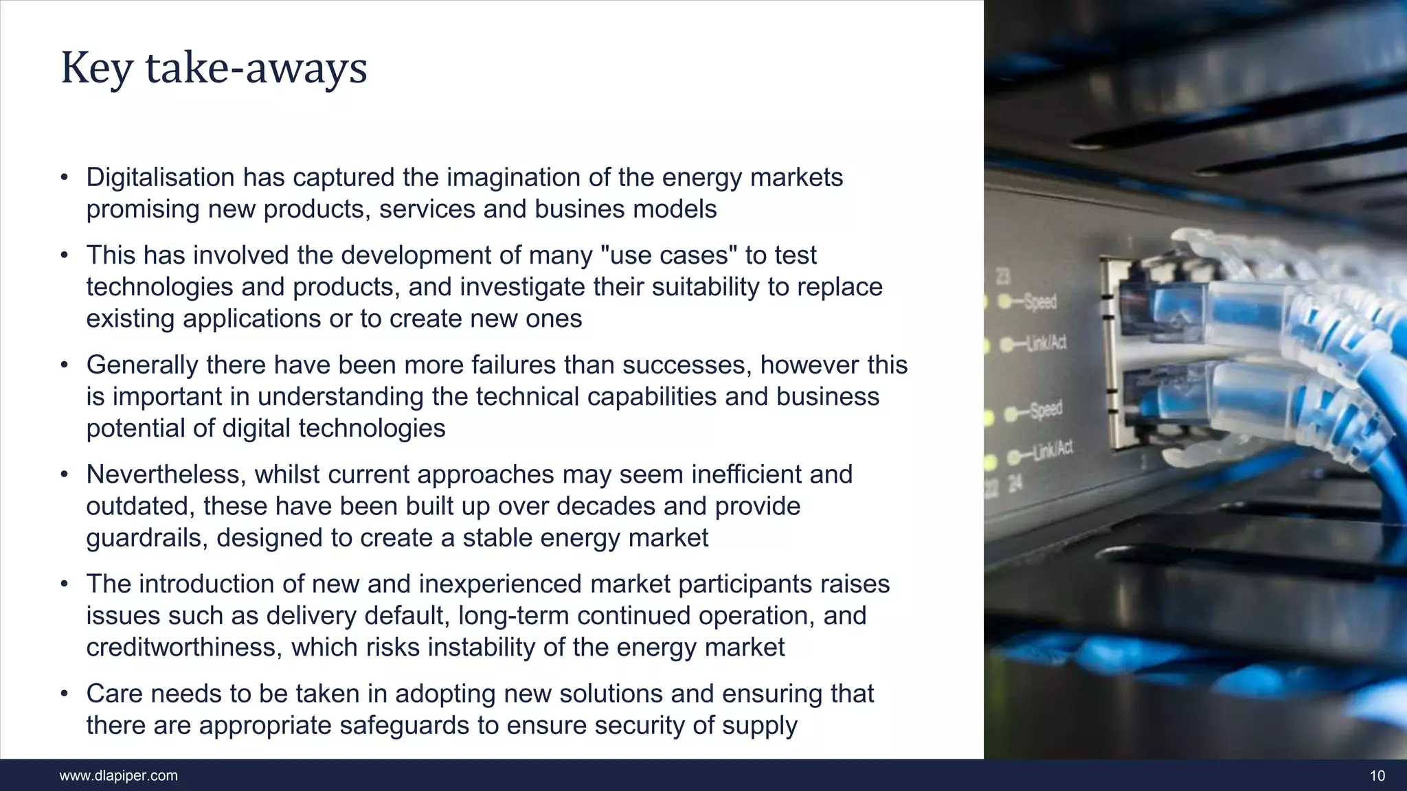 www.dlapiper.com
• Digitalisation has captured the imagination of the energy markets
promising new products, services and busines models
• This has involved the development of many "use cases" to test
technologies and products, and investigate their suitability to replace
existing applications or to create new ones
• Generally there have been more failures than successes, however this
is important in understanding the technical capabilities and business
potential of digital technologies
• Nevertheless, whilst current approaches may seem inefficient and
outdated, these have been built up over decades and provide
guardrails, designed to create a stable energy market
• The introduction of new and inexperienced market participants raises
issues such as delivery default, long-term continued operation, and
creditworthiness, which risks instability of the energy market
• Care needs to be taken in adopting new solutions and ensuring that
there are appropriate safeguards to ensure security of supply
10
Key take-aways
 