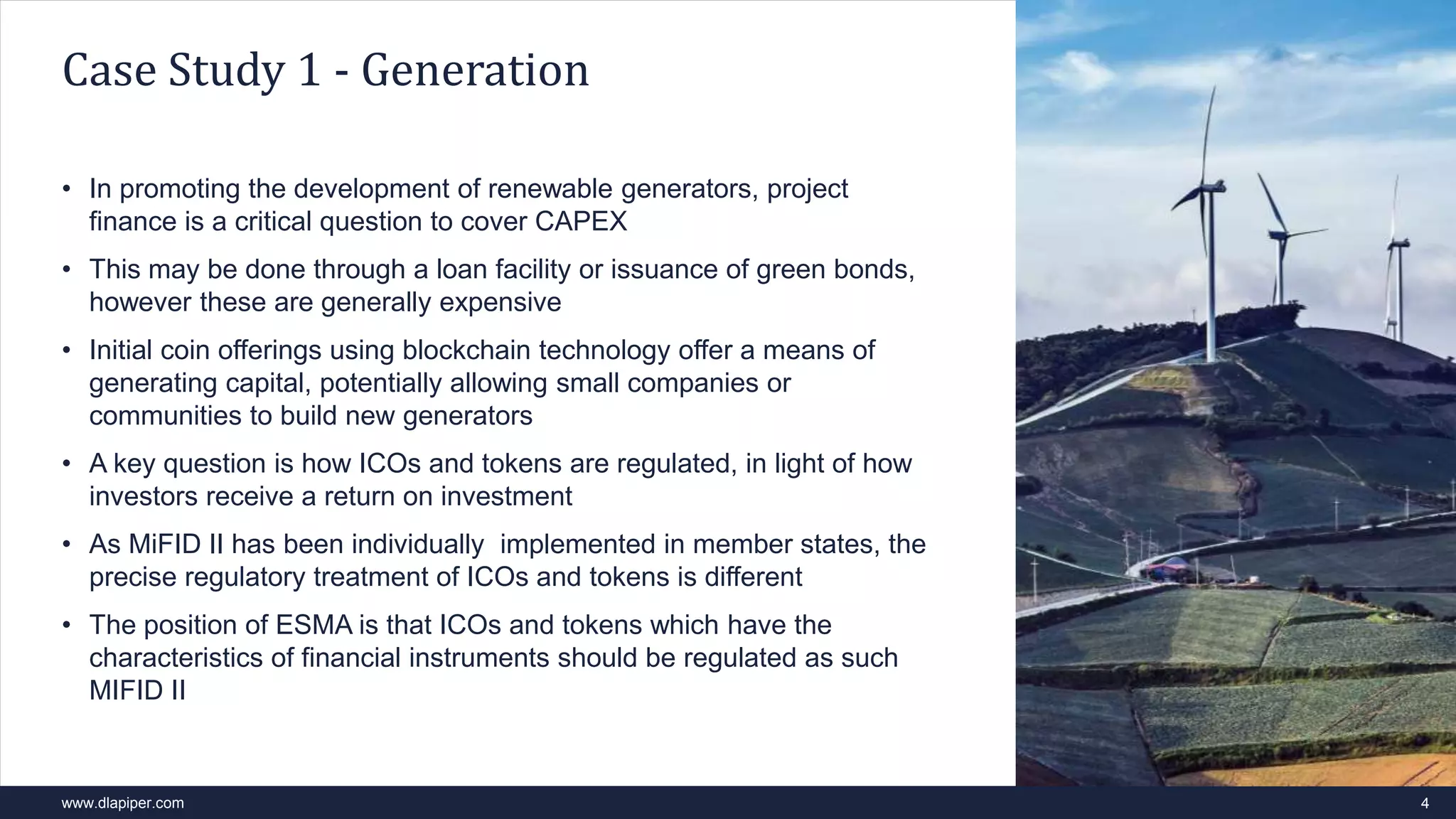 www.dlapiper.com
• In promoting the development of renewable generators, project
finance is a critical question to cover CAPEX
• This may be done through a loan facility or issuance of green bonds,
however these are generally expensive
• Initial coin offerings using blockchain technology offer a means of
generating capital, potentially allowing small companies or
communities to build new generators
• A key question is how ICOs and tokens are regulated, in light of how
investors receive a return on investment
• As MiFID II has been individually implemented in member states, the
precise regulatory treatment of ICOs and tokens is different
• The position of ESMA is that ICOs and tokens which have the
characteristics of financial instruments should be regulated as such
MIFID II
4
Case Study 1 - Generation
 