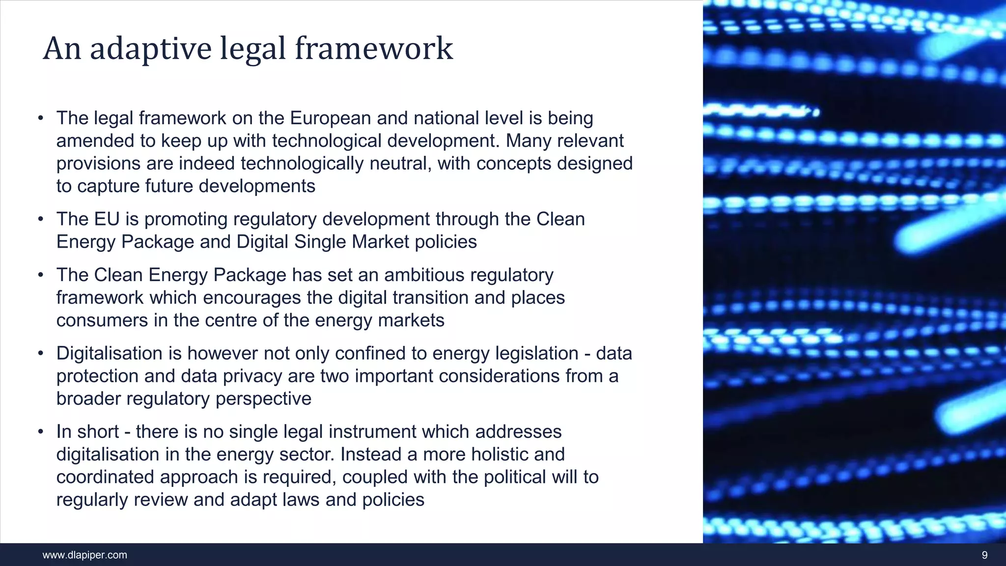 www.dlapiper.com 9
An adaptive legal framework
• The legal framework on the European and national level is being
amended to keep up with technological development. Many relevant
provisions are indeed technologically neutral, with concepts designed
to capture future developments
• The EU is promoting regulatory development through the Clean
Energy Package and Digital Single Market policies
• The Clean Energy Package has set an ambitious regulatory
framework which encourages the digital transition and places
consumers in the centre of the energy markets
• Digitalisation is however not only confined to energy legislation - data
protection and data privacy are two important considerations from a
broader regulatory perspective
• In short - there is no single legal instrument which addresses
digitalisation in the energy sector. Instead a more holistic and
coordinated approach is required, coupled with the political will to
regularly review and adapt laws and policies
 
