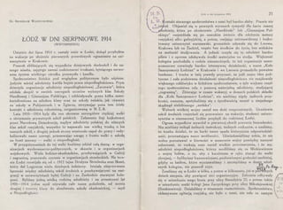 Dr. 8RONISLAW WOJCIECHOWSKI
ŁÓDŹ W DNI SIERPNIOWE 1914
(WSPOMNIENIA)
Ostatnie dni lipca 1914 r. zastały mnie w Łodzi, dokąd przybyłem
na wakacje po złożeniu pierwszych prawniczych egzaminów na uni-
wersytecie w Krakowie.
Pomruk zbliżających się wypadków dziejowych dochodził i do na-
szego miasta, zajętego swemi codziennemi troskami, tętniącego nerwo-
wem życiem wielkiego ośrodka przemysłu i handlu.
Społeczeństwo łódzkie pod względem politycznym było uśpione.
Jedynie wśród młodzieży kwitła bujnie praca niepodległościowa. Prym
dzierżyła organizacja młodzieży niepodległościowej „Zarzewie", która
zdołała skupić w swoich szeregach uczniów wyższych klas Szkoły
Handlowej i Gimnazjum Polskiego, i oddziaływała przez kółka samo-
kształceniowe na młodsze klasy oraz na szkoły żeńskie, jak również
na ·szkoły w Pabjanicach i w Zgierzu, utrzymując poza tem ścisły
kontakt z młodzieżą robotniczą, zorganizowaną w N. Z. R.
Lata 1910-1914 były dla nas okresem szczególnie ciężkiej walki
o utrzymanie prywatnych szkół polskich. Załamanie linji bojkotowej
przez Narodową Demokrację, napływ młodzieży polskiej do niższych
klas szkół rosyjskich, wszystko to napawało nas wielką troską o los
naszych szkół, z drugiej jednak strony wzniecało zapał do pracy i rady-
kalizowało nasze szeregi, przesuwając uwagę z frontu walki o szkołę
na front szerszy - walki o niepodległość.
W przygotowaniach do tej walki braliśmy udział całą duszą: w orga-
nizacjach wychowawczo-politycznych, w skaucie i w organizacjach
wojskowych. Wielu łodzian-akademików, przebywających w Galicji
i zagranicą, pracowało czynnie w organizacjach strzeleckich. Na tere-
nie Łodzi rozwijała się od r. 1912 tajna Drużyna Strzelecka oraz Skaut,
który dał Legjonom wielu dzielnych żołnierzy. Istniała nieprzerwana
łączność między młodzieżą szkół średnich a przebywającymi na emi-
gracji w uniwersytetach byłej Galicji i na Zachodzie starszymi kole-
gami. Byliśmy jedną wielką rodziną młodzieży i na przestrzeni lat
1905-1914 jedna myśl ożywiała całe nasze pokolenie, od ucznia
drugiej i trzeciej klasy do absolwenta szkoły akademickiej, - ~yśl
o Niepodległości.
;:;-;::,l J.":· --. r ·a.
Łód ź w dni sierpniowe 1914 21
I L. Vl. ontakt starszego społeczeństwa z nami był bardzo słaby. Prawie nie
 ł.;~złst iał. Objawiał się w pewnych wyrazach sympatji dla hartu naszej
' odzieży, która po ukończeniu „Handlówki" lub „Gimnazjum Pol-
skiego" rozjeżdżała się po szerokim świecie dla zdobycia matury
rosyjskiej albo galicyjskiej, a potem, omijając znienawidzony i bojko-
towany uniwersytet warszawski, gromadnie udawała się do Lwowa,
Krakowa lub na Zachód, często bez środków do życia, bez widoków
na możność studjowania. A jednak uczyła się ta młodzież bardzo
pilnie i z uporem zdobywała środki materjalne na studja. Większość
kolegów pochodziła z rodzin niezamożnych, to też organizacje samo-
pomocowe· rozwinęły bardzo intensywną działalność, a nasze „Koło
Samopomocy Łodzian" w Krakowie i we Lwowie gromadziło poważne
fundusze. I trzeba w imię prawdy przyznać, że jeśli nasze idee poli-
tyczne i cała podziemna działalność niepodległościowa nie znajdowały
większego oddźwięku w łódzkiem społeczeństwie, o tyle większa część
tego społeczeństwa szła z pomocą materjalną młodzieży, studjującej
„zagranicą". Zbierając w czasie wakacyj w domach polskich składki
dla „Koła Samopomocy Łodzian", nie mieliśmy nigdy żadnych przy-
krości, owszem, spotykaliśmy się z życzliwością nawet u niejednego
skądinąd nielubianego „endeka".
Wyb~ch wielkiej wojny zastał nas dość rozproszonych. Uczniowie
szkół Średnich rozjechali się przeważnie na wakacje, studenci uniwer-
sytetów w nieznacznej liczbie przybyli do rodzinnej Łodzi.
Ogrom wypadków wywołał w pierwszej chwili poczucie bezradności.
Nie mieliśmy znikąd żadnych instrukcyj, żadnych rozkazów, a czuliśmy,
że trzeba działać, że na barki nasze spada historyczna odpowiedzial-
ność, przerastająca nasze możliwości. Uświadamialiśmy sobie, że nie
wolno pozostawać w bierności w momencie wojny pomiędzy naszymi
zaborcami, że czekają nasz naród wielkie przeznaczenia, i że my,
młodzież niepodległościowa, którzy modliliśmy się za Mickiewiczem
o wojnę ludów, o to, aby z karabinem w ręku stanąć do walki
zbrojnej, - bylibyśmy frazesowiczami, pozbawionymi godności osobistej,
gdyby za hasłem, które wyznawaliśmy i szczepiliśmy w dusze młod-
szych kolegów, nie poszedł czyn. ~'j p.,,. ~ ....
Zeszliśmy się w Łodzi w kilku, a potem w kilkunastu, już w p1er~izych
dniach sierpnia, aby powiązać mc1 organizacyjne. Zebrania odbywały -
się w mieszkaniu mego brata przy ulicy Benedykta 22, a potem także
w mieszkaniu matki kolegi Jana Zarzyckiego przy ulicy Mikołajewskiej
(Sienkiewicza). Działaliśmy w strasznem osamotnieniu. Społeczeństwo,
okłamywane agitacją rosyjską, nie było z nami, nie szło za naszym
 
