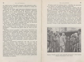 38 Łódź w moich wspomnieniach
nie mógł się zacny p. Zawadzki otrząsnąć, a ślad zostawiony na nim -
wystarczył nam do radosnego poczucia, że słuszność po tamtej, kra-
kowskiej jest stronie.
Brakowało nam jednak ciągle konkretnych, dokładnych wiadomości.
Wkrótce też, co znów doskonałe wydaje świadectwo organizacji,
po wysłaniu jeszcze jednego łącznika do Warszawy, który wrócił
podobnie jak i ja z niczem, - postanowiliśmy wysłać wywiad: w stronę
Krakowa i w stronę zbombardowanego przez Niemców Kalisza.
Pierwszy wrócił z Kalisza, jako że to bliżej, Tosiek Berłach i przy-
wiózł wiadomości złe. Rychło jednak powetowane one zostały wia-
domościami z Krakowa, dokąd wysłany został Władek Łęcki (obecnie
kapitan) i Grabowski (dziś rotmistrz). Rozmawiali z prof. Toka-
rzem, byli w tworzącym się N. K. N.-ie, przynieśli wiadomości pewne
i sprawdzone. Od tej chwili czekaliśmy już tylko na wkroczenie
strzelców, lub też na zbliżenie się ich do Łodzi.
Nie czekaliśmy jednak bezczynnie. Pełna już teraz świadomość, że
wkrótce wyruszymy w pole, że włączymy się do żołnierskiej kolumny
Piłsudskiego, - nakazywała nam jeszcze lepiej do wojny się przy-
gotować.
Weszliśmy wówczas gremjalnie w skład Drużyn Strzeleckich, aby
u.zyskać konieczne uzupełnienie naszego wojskowego przygotowania.
Cwiczyliśmy już codziennie lub dwa razy na dzień i nie ćwiczyliśmy
gołemi rękoma. „Naukę o broni" demonstrowano nam na autentycz-
nych karabinach, musztrę karabinową ćwiczyliśmy kijami na pasach,
sala przy ul. Nawrot zamieniła się na salę ćwiczeń wojskowych. Powstała
szkoła żołnierska i szkoła podoficerska, nad którą objęli komendę:
oficer Drużyn Strzeleckich Kączkowski i podoficer drużyniacki Woj-
ciechowski Bronek.
Żyliśmy w gorączkowem podnieceniu, jako tako od czasu do
czasu wyładowywanem. Albo zbieraliśmy się w kościele i chórem
rozpoczynaliśmy śpiewać „Boże coś Polskę", co organista starał się
zagłuszać hukiem organów, a publiczność przyjmowała groźnym pomru-
kiem o niemieckiej prowokacji, .albo staraliśmy się alarmować policję
rosyjską o zbliżających się Niemcach, co ku naszej uciesze niebywałym
napełniało ją popłochem, albo nastawialiśmy się wspólnie z dyskusją
ideowo-polityczną w stosunku do tego czy innego bardziej zatwardzia-
łego wyznawcy wielkoksiążęcej odezwy. Silniejszem nieco wyładowa­
niem naszego podniecenia było rozklejanie odezw, wydanych przez niepod-
ległościową młodzież, aż wreszcie w pierwszych dniach października
doczekaliśmy si~ strzelców,
Łódź w moich wspomnieniach 39
W jednej chwili, bez żadnego alarmu - zebraliśmy się samorzutnie
na ul. Nawrot, a po godzinie byliśmy już żołnierzami.
Zaczęły się teraz dla Łodzi dni istnej Sodomy i Gomory, dla nas
zaś - dni zupełnego spokoju. Do miasta zjechała Polska Organizacja
Narodowa (P. O. N.), i rozpocząwszy żywą i energiczną pracę agita-
cyjno-propagandową, zmieniała z dnia na dzień spokojnych łodzian
w groźnych furjatów. Po raz pierwszy w wielkich salach łódzkich
padały gromkie słowa, padały wielkie hasła, po raz pierwszy otworzono
okno na świat ideowych i politycznych zamierzeń niepodległościowych.
W mieście zawrzało. Ci, którzy słuchali przemówień Tokarza, Kadena-
Bandrowskiego czy innych mówców, - toczyli teraz zażarte walki
dyskusyjne z tymi, którzy tam nie byli. Przekonywano się wszędzie,
dyskutowano zawzięcie i namiętnie na każdym kroku. My szczęśliwie
nie braliśmy już w tern udziału, byliśmy poza ramami dyskusyj. Umun-
durowani, z bronią w ręku, odbywaliśmy służbę żołnierską w gmachu
Brygadjer Piłsudski opowiada wesołą dykteryjkę goszczącemu w I-szej brygadzie
biskupowi Bandurskiemu i gronu oficerów
 