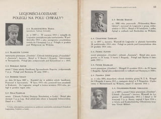 LEGJONIŚCI-ŁODZIANIE
POLEGLI NA POLU CHWAŁY*)
Ś. P. BŁASZCZYKÓWNA MARJA
(pseudonim Tadeusz Zalewski)
ur. w 1897 r. W czerwcu 1915 r. wstąpiła do
Legjonów, początkowo jako sanitarjuszka. W paź­
dzierniku 1915 r. jako szeregowiec przydzielona
została do 5 kompanji 2 p. p. Poległa w grudniu
pod Wielgowem na Wołyniu.
Ś. P. BŁASZCZYK LUDWIK
maturzysta gimnazjum "Uczelnia". Członek łódzkiej grupy „Przyszłości"
i „Zarzewia", harcerz. Służył w V Baonie I Brygady. Internowany
w Szczypiornie. Poległ jako podporucznik pod Ejszyszkami w r. 1919.
Ś. P. BOHLMAN ARTUR
uczeń 7 klasy szkoły Handlowej Zgromadzenia Kupców, podporucznik
7 p. p. Poległ pod Berezyną 20 maja 1920 r.
ś. P. BONIECKI IGNACY
ur. dnia 24 lipca 1897 r. Kształcił się w polskiej szkole handlowej.
Pracował w harcerstwie. W lipcu 1914 roku przeszedł kurs strzelecki
w Krakowie. Do Legjonów wstąpił w końcu września 1914 roku, po-
legł w grudniu tegoż roku.
ś. P. BUŁA-NABIELAK
uczeń. Członek Polskiej Drużyny Strzeleckiej w Łodzi. Służył jako
sierżant 5 p. p. Leg. Brał udział jako oficer w kampanji bolszewickiej.
Zmarł w r. 1920.
*) Lista niekompletna, zestawiona na podstawie materjałów, nadesłanych Związkowi
Legjonistów Polskich w Łodzi.
Legjoniści·łodzianie polegli na p~lu chwały 65
ś. P. BROJEK MARJAN
ur. 1898 roku, pracownik „Widzewskiej Manu-
faktury", wyruszył do Legjonów z grupą widze-
wiaków w 1915 r. Służył w III bataljonie 1 pułku.
Zginął w walkach nad Stochodem na Wołyniu.
ś. P. CHABOWSKI ZDZISŁAW
ur. w 1897 r., harcerz. Wyszedł do Legjonów w plutonie harcerskim
28 października ·1914 roku. Poległ na patrolu pod Łowczówkiem dnia
23 grudnia 1914 roku.
Ś. P. FICHNA ALFONS
uczeń gimnazjum „Uczelni~", członek „Zarzewia". Służył jako szere-
gowiec w IV komp. V baonu I Brygady. Poległ nad Styrem 6 listo-
pada 1915 r.
Ś. P. FICNER BOLESŁAW
uczeń gimnazjum „Uczelnia". Wstąpił 15 września 1914 r. do IV baonu
I Brygady. Zginął jako podporucznik w walkach nad Berezyną w 1920 r.
ś. P. FRASZKA jóZEF
ur. w roku 1892, ekspedjent, członek dzielnicy górnej N. Z. R. Wstąpił
do I Brygady 4 marca 1915 r., następnie służył w Il Brygadzie. Ciężko
ranny w Maniewiczach na Wołyniu, zmarł 17 stycznia 1916 r.
Ś. P. GOLDENBERG-BURSKI ARKADJUSZ
ur. w 1897 r., uczeń 7 klasy gimnazjum „Uczelnia".
Członek „Zarzewia" i harcerz. Wyszedł do Le-
gjonów 28 października 1914 r. i służył w IV
kompanji 5 p. p. Ranny, zaginął 4 lipca 1916 r.
w bitwie pod Kostiuchnówką. Odznaczony krzy-
żem Virtuti Militari.
 