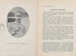 Komendant Piłsudski pod Kołkami na Wołyniu w r. 1916
Dr. STANISLAW WIĘCKOWSKI
LEG]ONY POLSKIE
Legjony Piłsudskiego - gromada szaleńców, dziedzice myśli pokoleń
powstańczych - pruskie pachołki, mściciele wyrośli z krwią przesiąkłej
ziemi - landszturm austrjacki. - To byli oni - tamto ich obraz
w duszy współziomków.
Nie uwierzono im. Nie porwali nikogo :z „rozsądnych", poważnych,
dostojnych. - Trzeba więc ich przekonać - zrozumiały Legjony -
trzeba wylegitymować się, tytuł polskiego żołnierza uprawnić, sukcesję
Chwały i Ofiary unaocznić. - Legitymowali się śmiercią najlepszych,
ranami, znojem, poniewierką wszystkich. - Krzywopłoty i Łowczówek,
Rarańcza i Kirlibaba, Jastków i Polska _Góra, sto miast innych i sto
wsi, gór i rzek oglądały radość ich Czynu - śmierci. ONA „jeszcze
nie zginęła . .."
Tak, ale nie dlatego, że Polakiem bgł ten cesarski we Lwowie na-
miestnik, co „królewiaków" spiskowców do Galicji zbiegłych wydawać
kazał rosyjskim żandarmom w Szczakowie, ani że Polakami byli ci
luminarze, uczeni, profesorzy, co obcą wzbogacali kulturę nad Newą,
czy nad Dunajem, ani wreszcie dlatego, że polskie madapolamy aż do
Charbinu zawędrowały i do Astrachania. - Nie dlatego. JEJ snu,
JEJ odrętwienia żaden minister-rodak naruszyć nie był zdolny. Obrazu
JEJ nie dojrzał nikt wśród lasu kominów „Prywislinja".
Ten obraz powstawał w rozgorzałych źrenicach żołnierza w walce.
Dźwięk JEJ imienia brzmiał w komendzie Wodza, brzmiał w huku
armat i trzasku karabinów. Najlepszych synów oddana krew budziła
JĄ do życia. - Ofiarny stos ... Legitymacja.
*
Na ratuszu w Łomży wielka zabawa wre. Zima 1864 r. W rzęsiście
oświetlonej sali hulają carscy oficerowie. - Na gruzach powstania
pyszna wrzaskliwa radość zwycięzców. - Panie polskie pod eskortą
kozaków sprowadzono z domu. Mężów ich skutych i braci z więzienia
żandarmi przgwiedli na salę balową. - Niech patrzą.. . A gdy krzyk
zgrozy obrażonej kobiety wywołał jęk z grona nędzarzy, gdy brzękły
kajdany w bezsilnem szamotaniu, a pięść żandarma przygniotła do
ziemi bunt niewolnika - radością wzbierały i dumą serca triumfatorów.
Vae victis •..
 