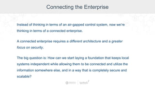 Connecting the Enterprise
Instead of thinking in terms of an air-gapped control system, now we’re
thinking in terms of a connected enterprise.
A connected enterprise requires a different architecture and a greater
focus on security.
The big question is: How can we start laying a foundation that keeps local
systems independent while allowing them to be connected and utilize the
information somewhere else, and in a way that is completely secure and
scalable?
 