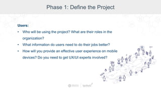 Phase 1: Define the Project
Users:
• Who will be using the project? What are their roles in the
organization?
• What information do users need to do their jobs better?
• How will you provide an effective user experience on mobile
devices? Do you need to get UX/UI experts involved?
 