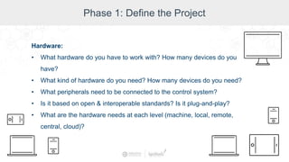 Phase 1: Define the Project
Hardware:
• What hardware do you have to work with? How many devices do you
have?
• What kind of hardware do you need? How many devices do you need?
• What peripherals need to be connected to the control system?
• Is it based on open & interoperable standards? Is it plug-and-play?
• What are the hardware needs at each level (machine, local, remote,
central, cloud)?
 