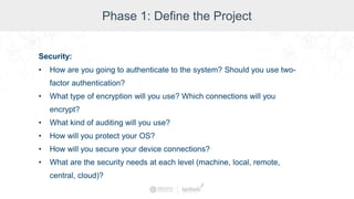 Phase 1: Define the Project
Security:
• How are you going to authenticate to the system? Should you use two-
factor authentication?
• What type of encryption will you use? Which connections will you
encrypt?
• What kind of auditing will you use?
• How will you protect your OS?
• How will you secure your device connections?
• What are the security needs at each level (machine, local, remote,
central, cloud)?
 