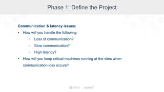 Phase 1: Define the Project
Communication & latency issues:
• How will you handle the following:
○ Loss of communication?
○ Slow communication?
○ High latency?
• How will you keep critical machines running at the sites when
communication loss occurs?
 