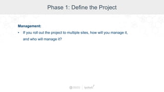 Phase 1: Define the Project
Management:
• If you roll out the project to multiple sites, how will you manage it,
and who will manage it?
 