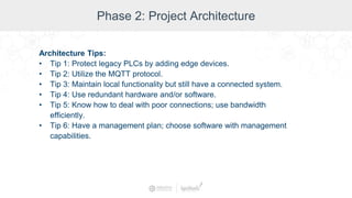 Phase 2: Project Architecture
Architecture Tips:
• Tip 1: Protect legacy PLCs by adding edge devices.
• Tip 2: Utilize the MQTT protocol.
• Tip 3: Maintain local functionality but still have a connected system.
• Tip 4: Use redundant hardware and/or software.
• Tip 5: Know how to deal with poor connections; use bandwidth
efficiently.
• Tip 6: Have a management plan; choose software with management
capabilities.
 