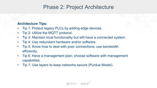 Phase 2: Project Architecture
Architecture Tips:
• Tip 1: Protect legacy PLCs by adding edge devices.
• Tip 2: Utilize the MQTT protocol.
• Tip 3: Maintain local functionality but still have a connected system.
• Tip 4: Use redundant hardware and/or software.
• Tip 5: Know how to deal with poor connections; use bandwidth
efficiently.
• Tip 6: Have a management plan; choose software with management
capabilities.
• Tip 7: Use layers to keep networks secure (Purdue Model).
 
