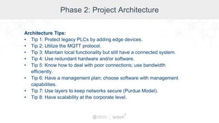 Phase 2: Project Architecture
Architecture Tips:
• Tip 1: Protect legacy PLCs by adding edge devices.
• Tip 2: Utilize the MQTT protocol.
• Tip 3: Maintain local functionality but still have a connected system.
• Tip 4: Use redundant hardware and/or software.
• Tip 5: Know how to deal with poor connections; use bandwidth
efficiently.
• Tip 6: Have a management plan; choose software with management
capabilities.
• Tip 7: Use layers to keep networks secure (Purdue Model).
• Tip 8: Have scalability at the corporate level.
 