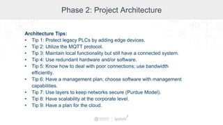 Phase 2: Project Architecture
Architecture Tips:
• Tip 1: Protect legacy PLCs by adding edge devices.
• Tip 2: Utilize the MQTT protocol.
• Tip 3: Maintain local functionality but still have a connected system.
• Tip 4: Use redundant hardware and/or software.
• Tip 5: Know how to deal with poor connections; use bandwidth
efficiently.
• Tip 6: Have a management plan; choose software with management
capabilities.
• Tip 7: Use layers to keep networks secure (Purdue Model).
• Tip 8: Have scalability at the corporate level.
• Tip 9: Have a plan for the cloud.
 