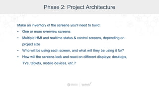 Phase 2: Project Architecture
Make an inventory of the screens you'll need to build:
• One or more overview screens
• Multiple HMI and realtime status & control screens, depending on
project size
• Who will be using each screen, and what will they be using it for?
• How will the screens look and react on different displays: desktops,
TVs, tablets, mobile devices, etc.?
 