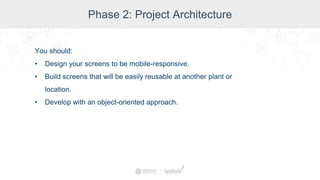 Phase 2: Project Architecture
You should:
• Design your screens to be mobile-responsive.
• Build screens that will be easily reusable at another plant or
location.
• Develop with an object-oriented approach.
 