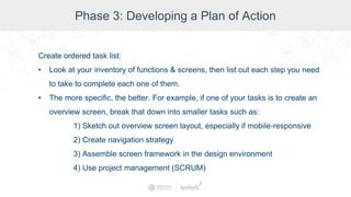 Phase 3: Developing a Plan of Action
Create ordered task list:
• Look at your inventory of functions & screens, then list out each step you need
to take to complete each one of them.
• The more specific, the better. For example, if one of your tasks is to create an
overview screen, break that down into smaller tasks such as:
1) Sketch out overview screen layout, especially if mobile-responsive
2) Create navigation strategy
3) Assemble screen framework in the design environment
4) Use project management (SCRUM)
 