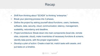 Recap
• Shift from thinking about “SCADA” to thinking “enterprise.”
• Break your planning process into 3 phases.
• Define the project by asking yourself about functions, users, hardware,
software, data, security, cloud, communication, latency, management,
scalability, redundancy and deadline.
• Project architecture: Break down into main components (local site, remote
sites, corporate, cloud), make inventories of necessary functions & screens,
identify data points, with the proper organization.
• Develop a plan of action: Create a task list, match tasks with assets, and
put tasks on a timeline.
 