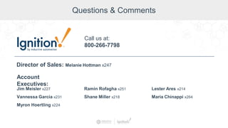 Questions & Comments
Jim Meisler x227
Vannessa Garcia x231
Myron Hoertling x224
Account
Executives:
Ramin Rofagha x251
Shane Miller x218
Lester Ares x214
Maria Chinappi x264
Call us at:
800-266-7798
Director of Sales: Melanie Hottman x247
 