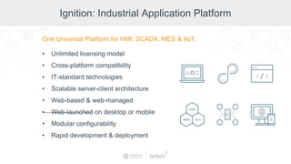 Ignition: Industrial Application Platform
One Universal Platform for HMI, SCADA, MES & IIoT:
• Unlimited licensing model
• Cross-platform compatibility
• IT-standard technologies
• Scalable server-client architecture
• Web-based & web-managed
• Web-launched on desktop or mobile
• Modular configurability
• Rapid development & deployment
 