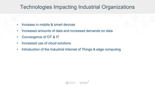 Technologies Impacting Industrial Organizations
• Increase in mobile & smart devices
• Increased amounts of data and increased demands on data
• Convergence of OT & IT
• Increased use of cloud solutions
• Introduction of the Industrial Internet of Things & edge computing
 