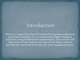Since it is imperative that all involved in a group assignment participate equally, we’ve created some highly engaging activities using collaborative technologies. This session will show some of the tools to use, how to use them, and will provide the materials to set up your own engaging projects.Introduction