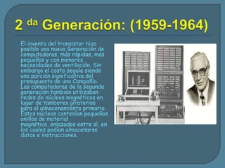 2 da Generación: (1959-1964)El invento del transistor hizo posible una nueva Generación de computadoras, más rápidas, más pequeñas y con menores necesidades de ventilación. Sin embargo el costo seguía siendo una porción significativa del presupuesto de una Compañía. Las computadoras de la segunda generación también utilizaban redes de núcleos magnéticos en lugar de tambores giratorios para el almacenamiento primario. Estos núcleos contenían pequeños anillos de material magnético, enlazados entre sí, en los cuales podían almacenarse datos e instrucciones.