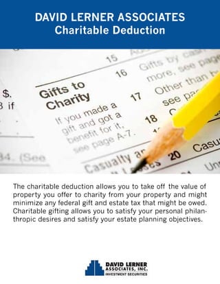 The charitable deduction allows you to take off the value of
property you offer to charity from your property and might
minimize any federal gift and estate tax that might be owed.
Charitable gifting allows you to satisfy your personal philan-
thropic desires and satisfy your estate planning objectives.
DAVID LERNER ASSOCIATES
Charitable Deduction
 