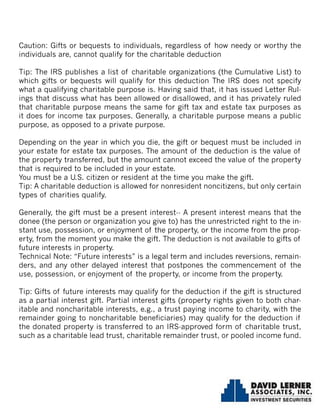 Caution: Gifts or bequests to individuals, regardless of how needy or worthy the
individuals are, cannot qualify for the charitable deduction
Tip: The IRS publishes a list of charitable organizations (the Cumulative List) to
which gifts or bequests will qualify for this deduction The IRS does not specify
what a qualifying charitable purpose is. Having said that, it has issued Letter Rul-
ings that discuss what has been allowed or disallowed, and it has privately ruled
that charitable purpose means the same for gift tax and estate tax purposes as
it does for income tax purposes. Generally, a charitable purpose means a public
purpose, as opposed to a private purpose.
Depending on the year in which you die, the gift or bequest must be included in
your estate for estate tax purposes. The amount of the deduction is the value of
the property transferred, but the amount cannot exceed the value of the property
that is required to be included in your estate.
You must be a U.S. citizen or resident at the time you make the gift.
Tip: A charitable deduction is allowed for nonresident noncitizens, but only certain
types of charities qualify.
Generally, the gift must be a present interest-- A present interest means that the
donee (the person or organization you give to) has the unrestricted right to the in-
stant use, possession, or enjoyment of the property, or the income from the prop-
erty, from the moment you make the gift. The deduction is not available to gifts of
future interests in property.
Technical Note: “Future interests” is a legal term and includes reversions, remain-
ders, and any other delayed interest that postpones the commencement of the
use, possession, or enjoyment of the property, or income from the property.
Tip: Gifts of future interests may qualify for the deduction if the gift is structured
as a partial interest gift. Partial interest gifts (property rights given to both char-
itable and noncharitable interests, e.g., a trust paying income to charity, with the
remainder going to noncharitable beneficiaries) may qualify for the deduction if
the donated property is transferred to an IRS-approved form of charitable trust,
such as a charitable lead trust, charitable remainder trust, or pooled income fund.
 